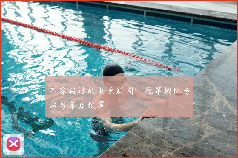 不容错过的电竞新闻：冠军战队专访与幕后故事