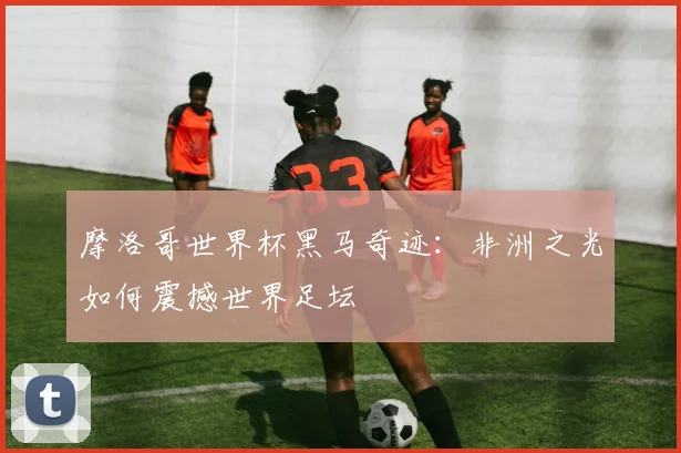 摩洛哥世界杯黑马奇迹：非洲之光如何震撼世界足坛