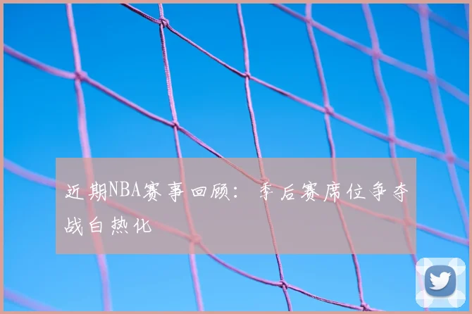 近期NBA赛事回顾：季后赛席位争夺战白热化