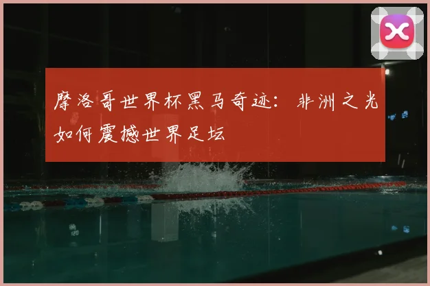 摩洛哥世界杯黑马奇迹：非洲之光如何震撼世界足坛
