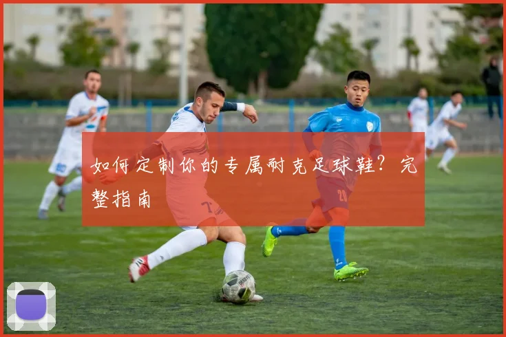 如何定制你的专属耐克足球鞋？完整指南