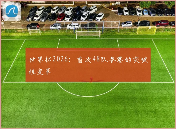 世界杯2026：首次48队参赛的突破性变革