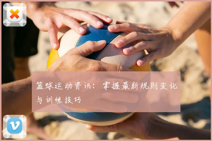 篮球运动资讯：掌握最新规则变化与训练技巧